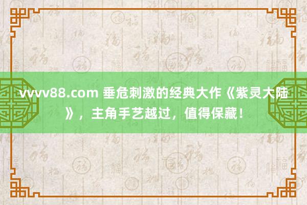 vvvv88.com 垂危刺激的经典大作《紫灵大陆》，主角手艺越过，值得保藏！