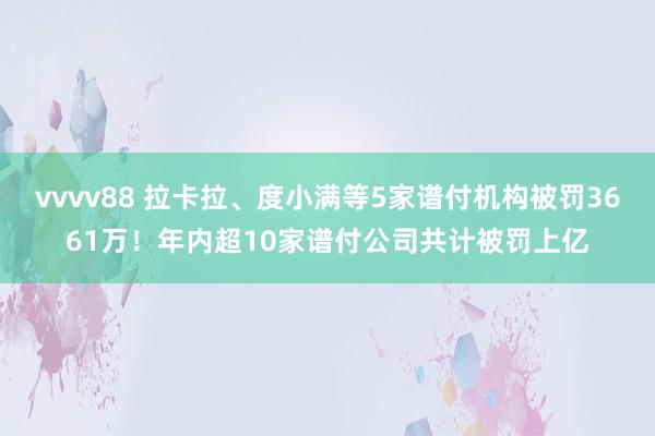 vvvv88 拉卡拉、度小满等5家谱付机构被罚3661万！年内超10家谱付公司共计被罚上亿