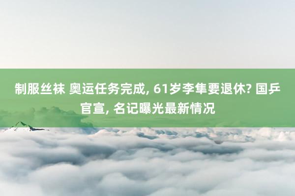 制服丝袜 奥运任务完成, 61岁李隼要退休? 国乒官宣, 名记曝光最新情况