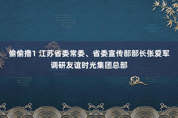 偷偷撸1 江苏省委常委、省委宣传部部长张爱军调研友谊时光集团总部