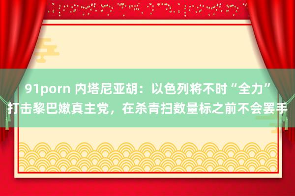 91porn 内塔尼亚胡：以色列将不时“全力”打击黎巴嫩真主党，在杀青扫数量标之前不会罢手