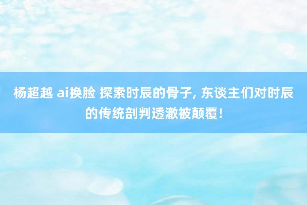 杨超越 ai换脸 探索时辰的骨子, 东谈主们对时辰的传统剖判透澈被颠覆!