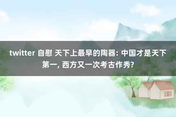 twitter 自慰 天下上最早的陶器: 中国才是天下第一, 西方又一次考古作秀?