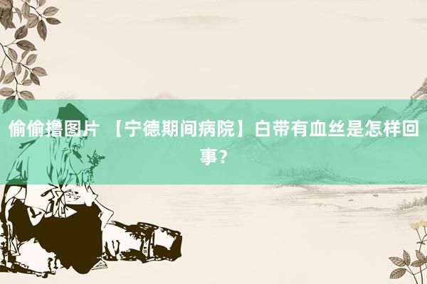 偷偷撸图片 【宁德期间病院】白带有血丝是怎样回事？