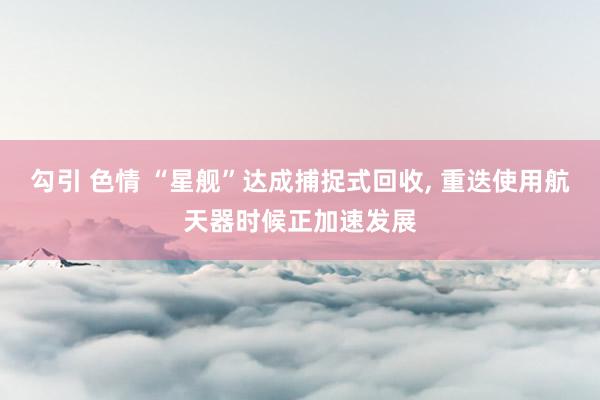 勾引 色情 “星舰”达成捕捉式回收, 重迭使用航天器时候正加速发展