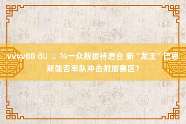 vvvv88 🐾一众新援待磨合 新“龙王”巴恩斯能否率队冲击附加赛区？