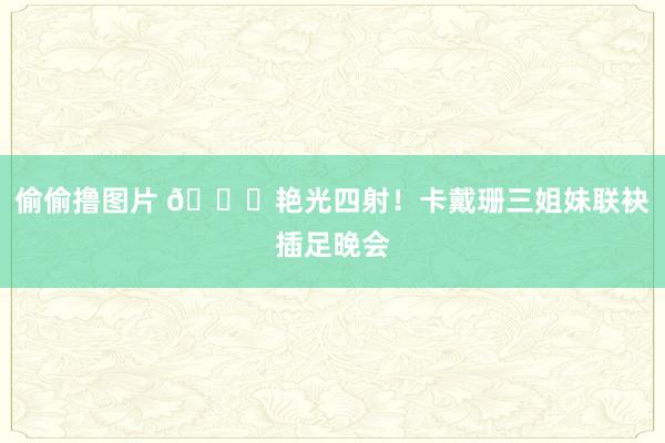 偷偷撸图片 🌟艳光四射！卡戴珊三姐妹联袂插足晚会