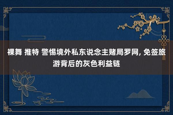 裸舞 推特 警惕境外私东说念主赌局罗网, 免签旅游背后的灰色利益链