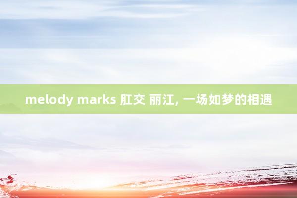 melody marks 肛交 丽江, 一场如梦的相遇