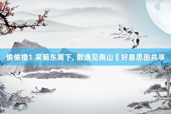 偷偷撸1 采菊东篱下, 散逸见南山‖好意思图共享