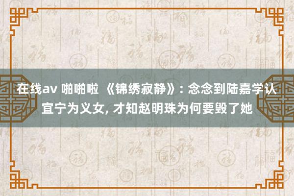 在线av 啪啪啦 《锦绣寂静》: 念念到陆嘉学认宜宁为义女, 才知赵明珠为何要毁了她