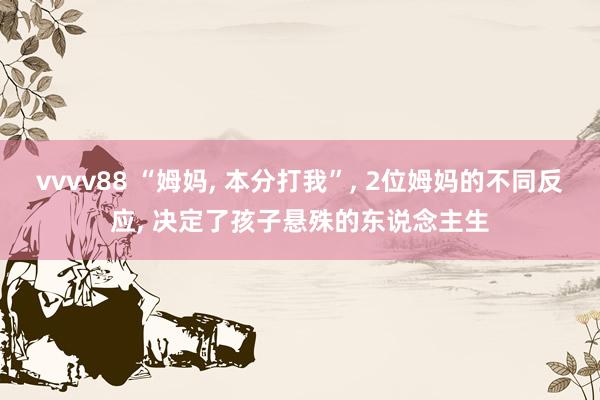 vvvv88 “姆妈, 本分打我”, 2位姆妈的不同反应, 决定了孩子悬殊的东说念主生