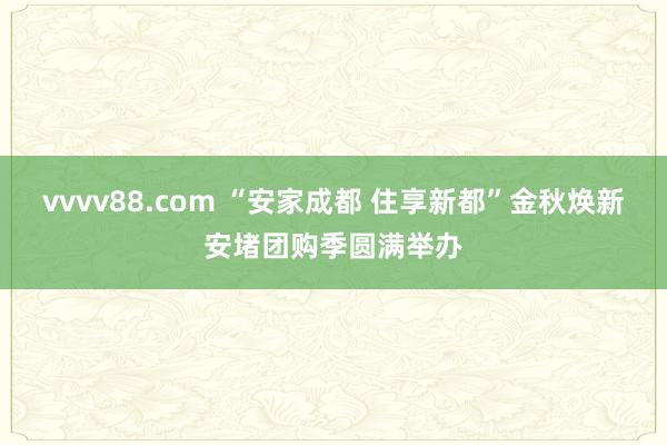 vvvv88.com “安家成都 住享新都”金秋焕新安堵团购季圆满举办