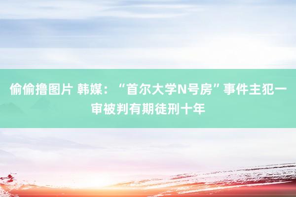 偷偷撸图片 韩媒：“首尔大学N号房”事件主犯一审被判有期徒刑十年