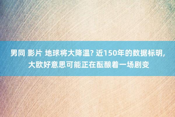 男同 影片 地球将大降温? 近150年的数据标明, 大欧好意思可能正在酝酿着一场剧变
