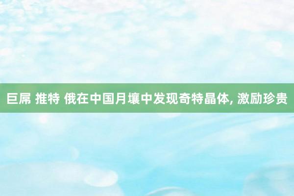 巨屌 推特 俄在中国月壤中发现奇特晶体, 激励珍贵