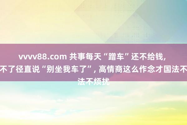 vvvv88.com 共事每天“蹭车”还不给钱, 别受不了径直说“别坐我车了”, 高情商这么作念才国法不烦扰
