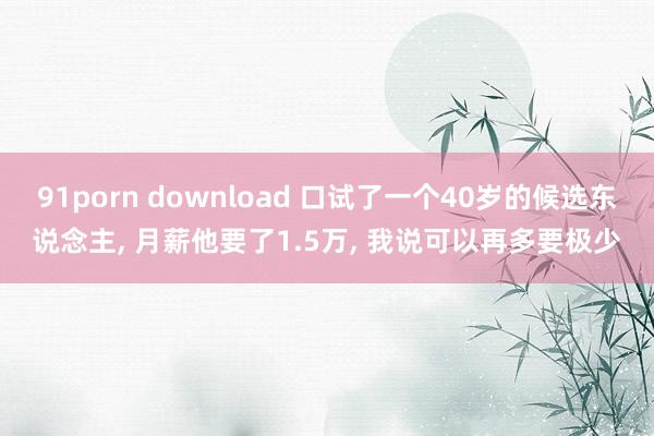 91porn download 口试了一个40岁的候选东说念主, 月薪他要了1.5万, 我说可以再多要极少