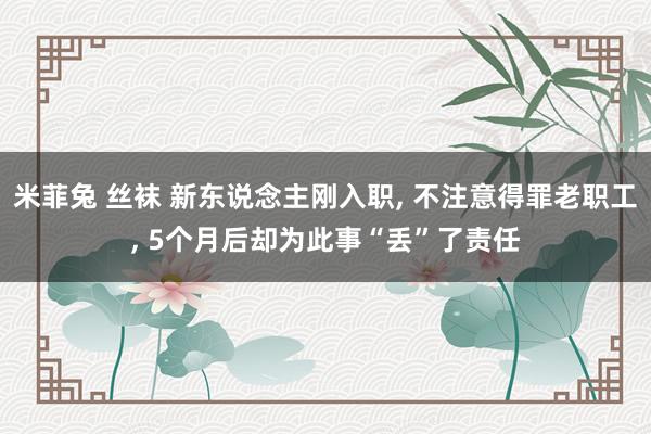 米菲兔 丝袜 新东说念主刚入职, 不注意得罪老职工, 5个月后却为此事“丢”了责任
