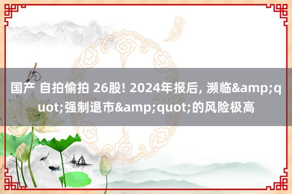 国产 自拍偷拍 26股! 2024年报后, 濒临&quot;强制退市&quot;的风险极高