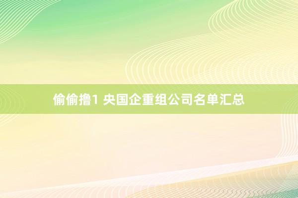 偷偷撸1 央国企重组公司名单汇总