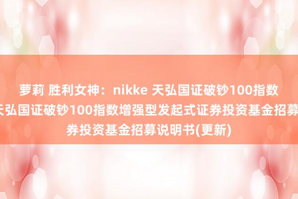 萝莉 胜利女神：nikke 天弘国证破钞100指数增强发起E: 天弘国证破钞100指数增强型发起式证券投资基金招募说明书(更新)