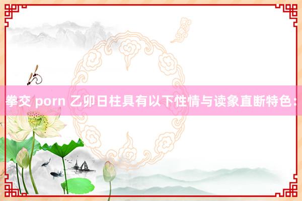拳交 porn 乙卯日柱具有以下性情与读象直断特色：