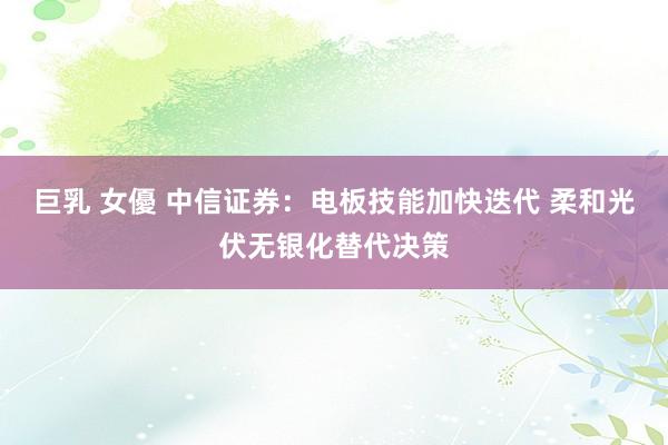 巨乳 女優 中信证券：电板技能加快迭代 柔和光伏无银化替代决策