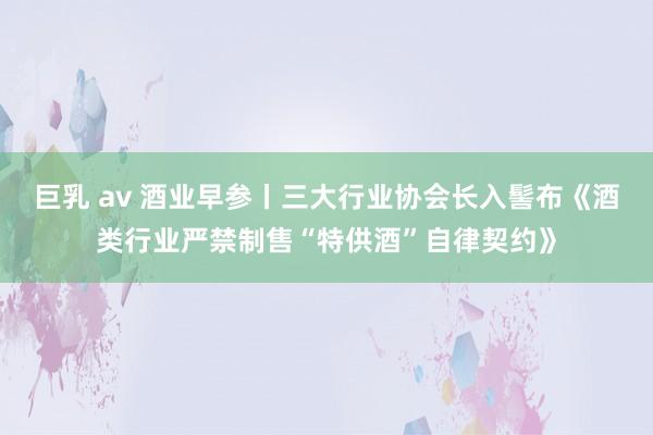巨乳 av 酒业早参丨三大行业协会长入髻布《酒类行业严禁制售“特供酒”自律契约》