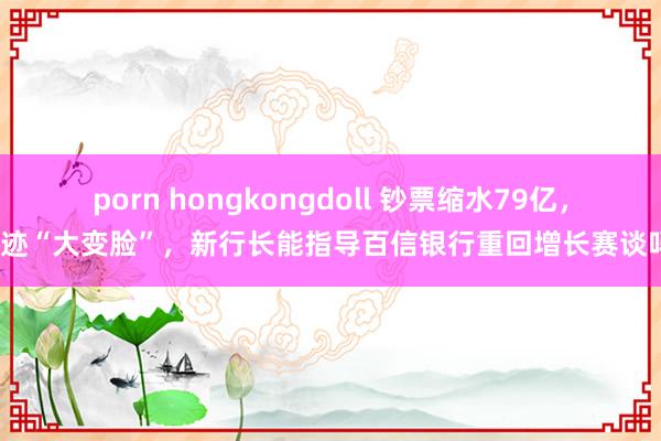 porn hongkongdoll 钞票缩水79亿，事迹“大变脸”，新行长能指导百信银行重回增长赛谈吗？