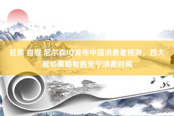巨屌 自慰 尼尔森IQ发布中国消费者预测，四大驱动策略智胜安宁消费时间