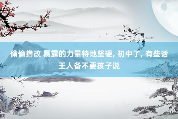 偷偷撸改 暴露的力量特地坚硬， 初中了， 有些话王人备不要孩子说
