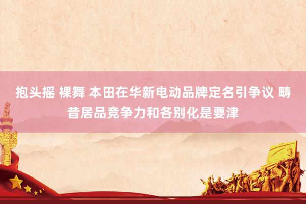 抱头摇 裸舞 本田在华新电动品牌定名引争议 畴昔居品竞争力和各别化是要津