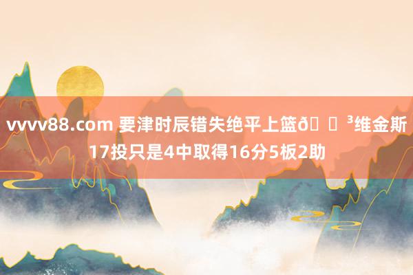 vvvv88.com 要津时辰错失绝平上篮😳维金斯17投只是4中取得16分5板2助