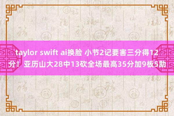 taylor swift ai换脸 小节2记要害三分得12分！亚历山大28中13砍全场最高35分加9板5助