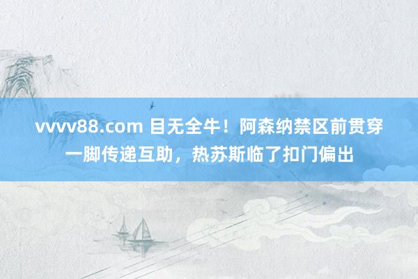 vvvv88.com 目无全牛！阿森纳禁区前贯穿一脚传递互助，热苏斯临了扣门偏出