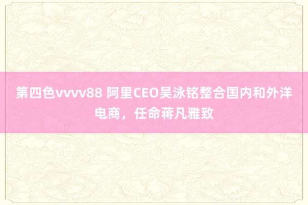 第四色vvvv88 阿里CEO吴泳铭整合国内和外洋电商，任命蒋凡雅致