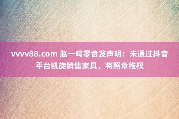 vvvv88.com 赵一鸣零食发声明：未通过抖音平台凯旋销售家具，将照章维权