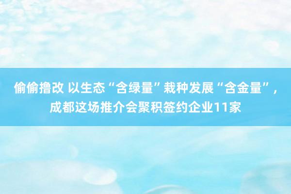 偷偷撸改 以生态“含绿量”栽种发展“含金量”，成都这场推介会聚积签约企业11家