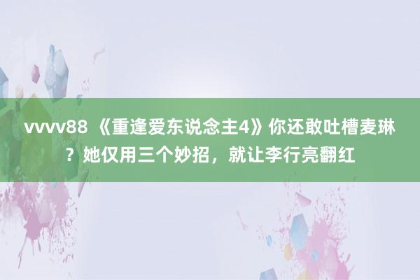 vvvv88 《重逢爱东说念主4》你还敢吐槽麦琳？她仅用三个妙招，就让李行亮翻红