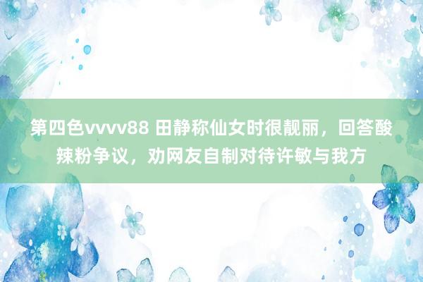 第四色vvvv88 田静称仙女时很靓丽，回答酸辣粉争议，劝网友自制对待许敏与我方