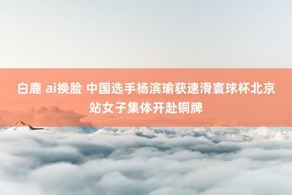白鹿 ai换脸 中国选手杨滨瑜获速滑寰球杯北京站女子集体开赴铜牌