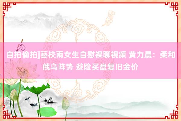 自拍偷拍]藝校兩女生自慰裸聊視頻 黄力晨：柔和俄乌阵势 避险买盘复旧金价