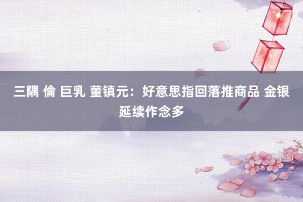 三隅 倫 巨乳 董镇元：好意思指回落推商品 金银延续作念多