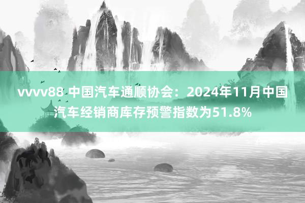 vvvv88 中国汽车通顺协会：2024年11月中国汽车经销商库存预警指数为51.8%