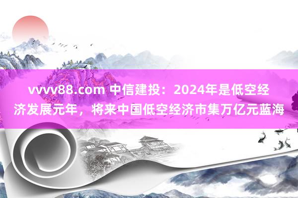 vvvv88.com 中信建投：2024年是低空经济发展元年，将来中国低空经济市集万亿元蓝海