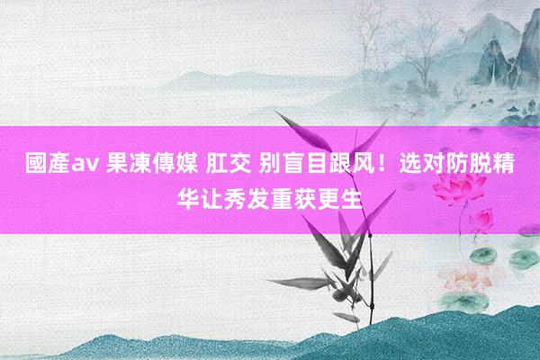 國產av 果凍傳媒 肛交 别盲目跟风！选对防脱精华让秀发重获更生