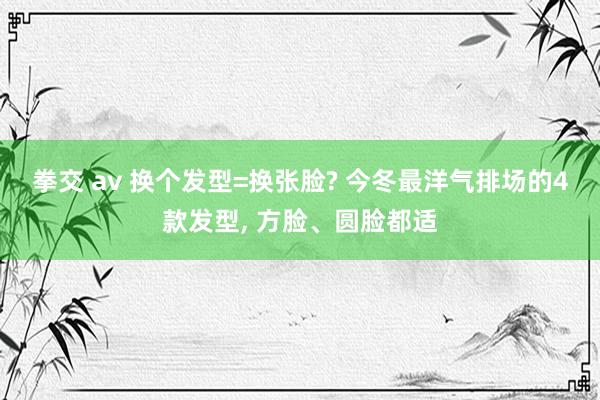 拳交 av 换个发型=换张脸? 今冬最洋气排场的4款发型, 方脸、圆脸都适