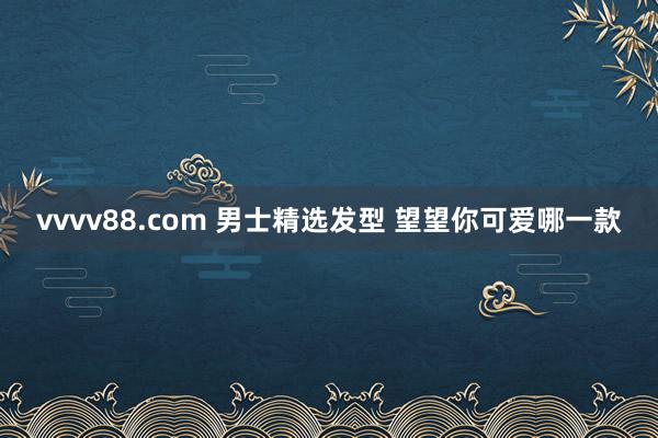 vvvv88.com 男士精选发型 望望你可爱哪一款