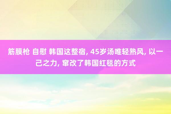 筋膜枪 自慰 韩国这整宿, 45岁汤唯轻熟风, 以一己之力, 窜改了韩国红毯的方式
